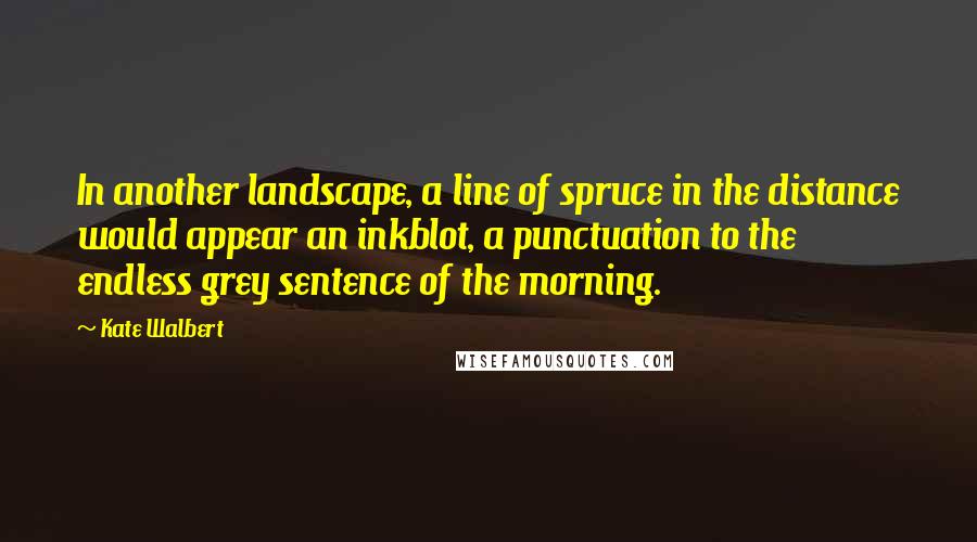 Kate Walbert Quotes: In another landscape, a line of spruce in the distance would appear an inkblot, a punctuation to the endless grey sentence of the morning.