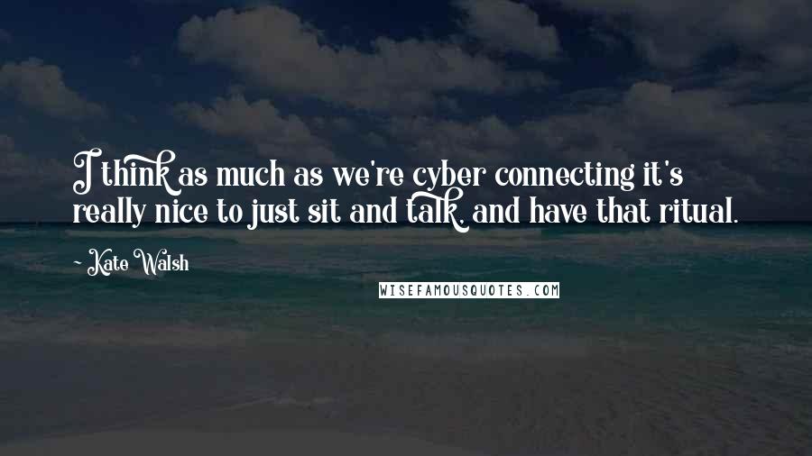 Kate Walsh Quotes: I think as much as we're cyber connecting it's really nice to just sit and talk, and have that ritual.