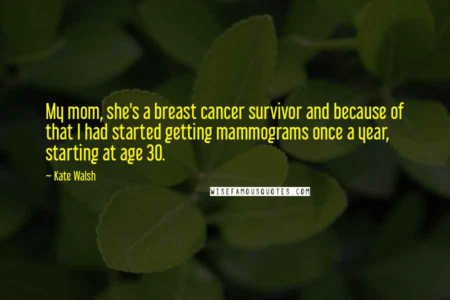 Kate Walsh Quotes: My mom, she's a breast cancer survivor and because of that I had started getting mammograms once a year, starting at age 30.