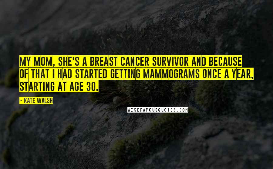 Kate Walsh Quotes: My mom, she's a breast cancer survivor and because of that I had started getting mammograms once a year, starting at age 30.