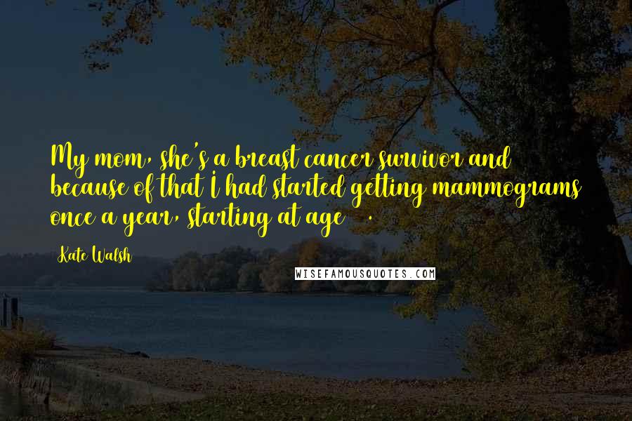 Kate Walsh Quotes: My mom, she's a breast cancer survivor and because of that I had started getting mammograms once a year, starting at age 30.