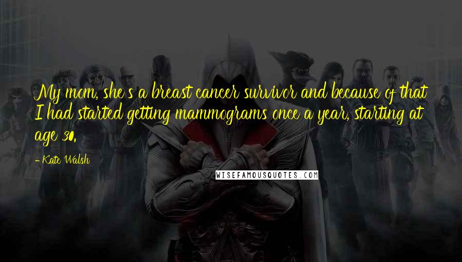 Kate Walsh Quotes: My mom, she's a breast cancer survivor and because of that I had started getting mammograms once a year, starting at age 30.