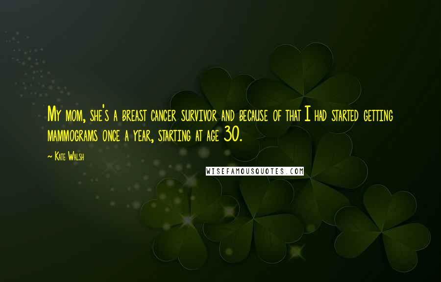 Kate Walsh Quotes: My mom, she's a breast cancer survivor and because of that I had started getting mammograms once a year, starting at age 30.