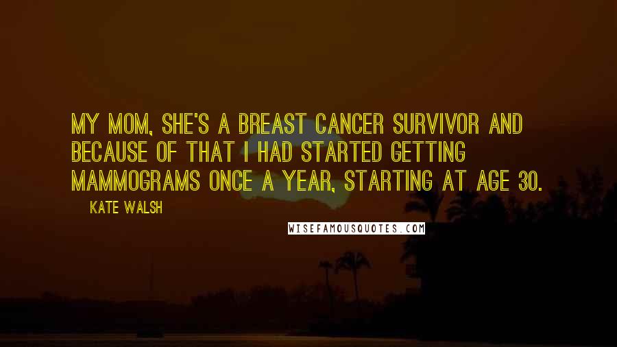 Kate Walsh Quotes: My mom, she's a breast cancer survivor and because of that I had started getting mammograms once a year, starting at age 30.