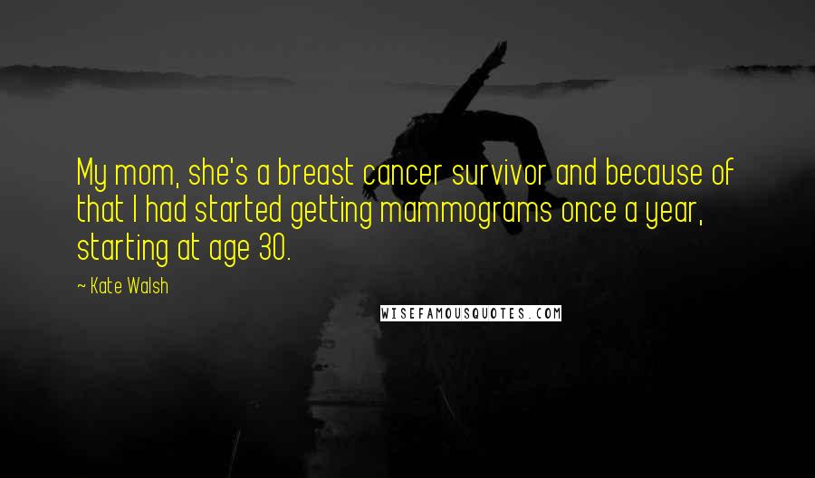 Kate Walsh Quotes: My mom, she's a breast cancer survivor and because of that I had started getting mammograms once a year, starting at age 30.