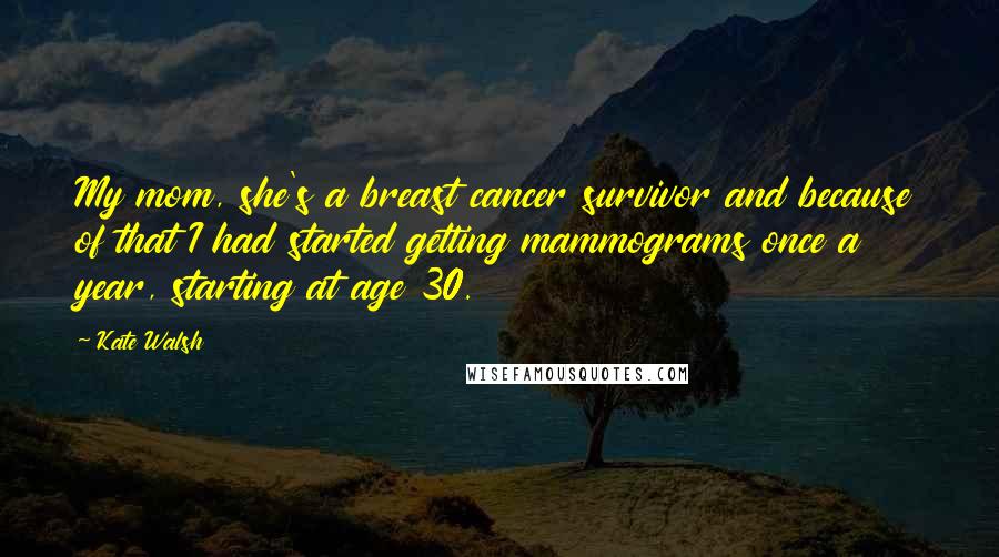 Kate Walsh Quotes: My mom, she's a breast cancer survivor and because of that I had started getting mammograms once a year, starting at age 30.