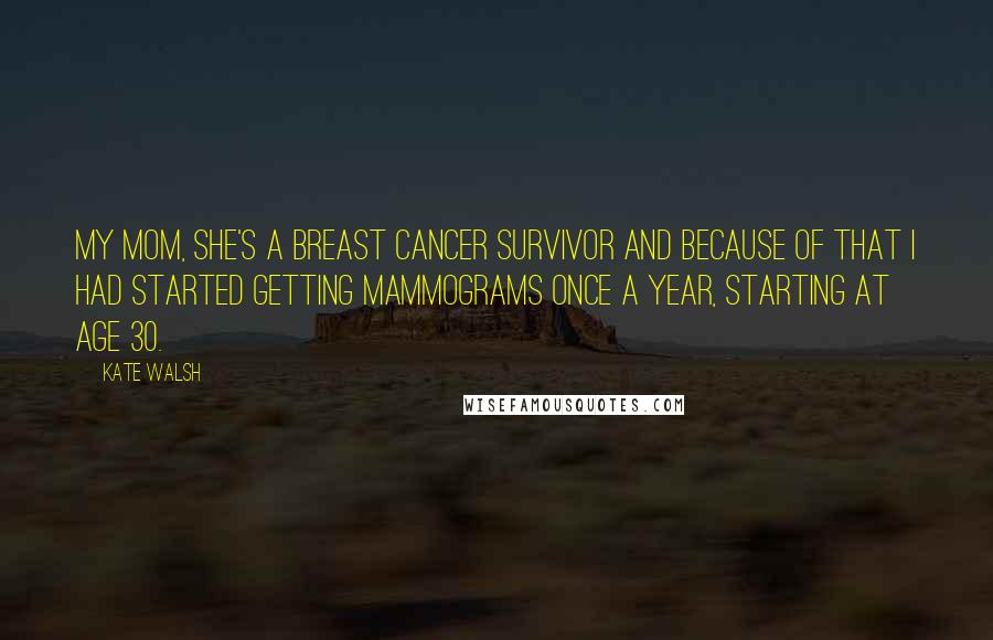 Kate Walsh Quotes: My mom, she's a breast cancer survivor and because of that I had started getting mammograms once a year, starting at age 30.