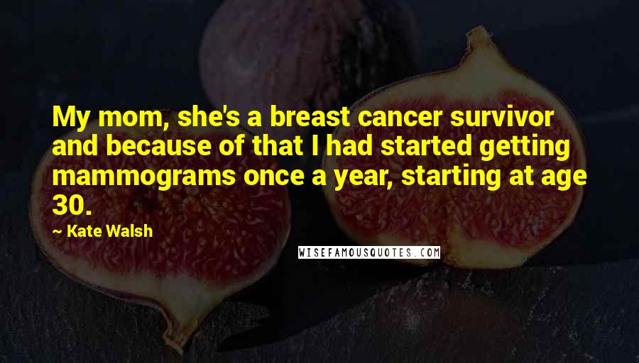 Kate Walsh Quotes: My mom, she's a breast cancer survivor and because of that I had started getting mammograms once a year, starting at age 30.