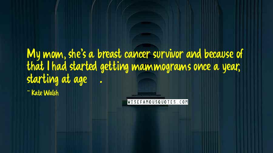 Kate Walsh Quotes: My mom, she's a breast cancer survivor and because of that I had started getting mammograms once a year, starting at age 30.