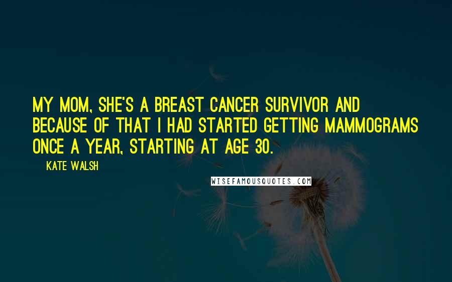 Kate Walsh Quotes: My mom, she's a breast cancer survivor and because of that I had started getting mammograms once a year, starting at age 30.