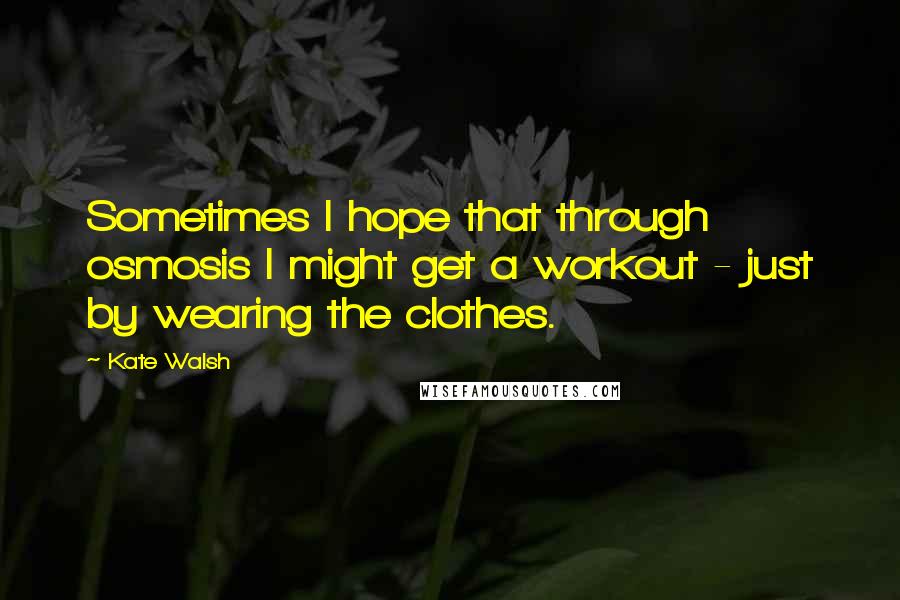 Kate Walsh Quotes: Sometimes I hope that through osmosis I might get a workout - just by wearing the clothes.