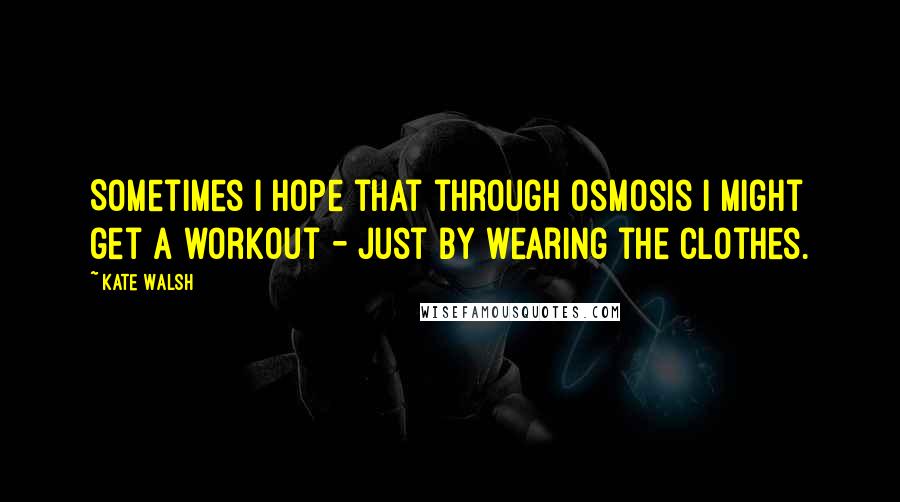 Kate Walsh Quotes: Sometimes I hope that through osmosis I might get a workout - just by wearing the clothes.