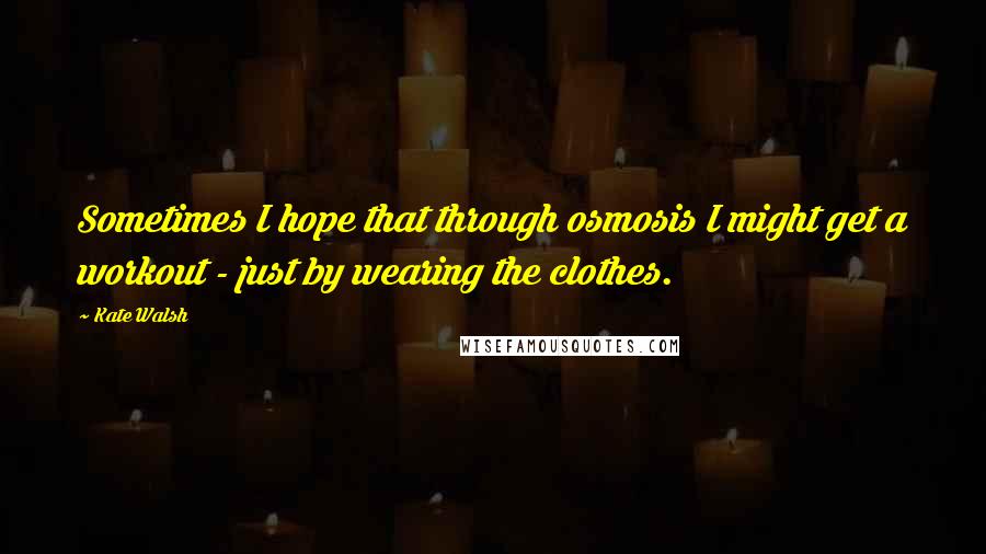 Kate Walsh Quotes: Sometimes I hope that through osmosis I might get a workout - just by wearing the clothes.