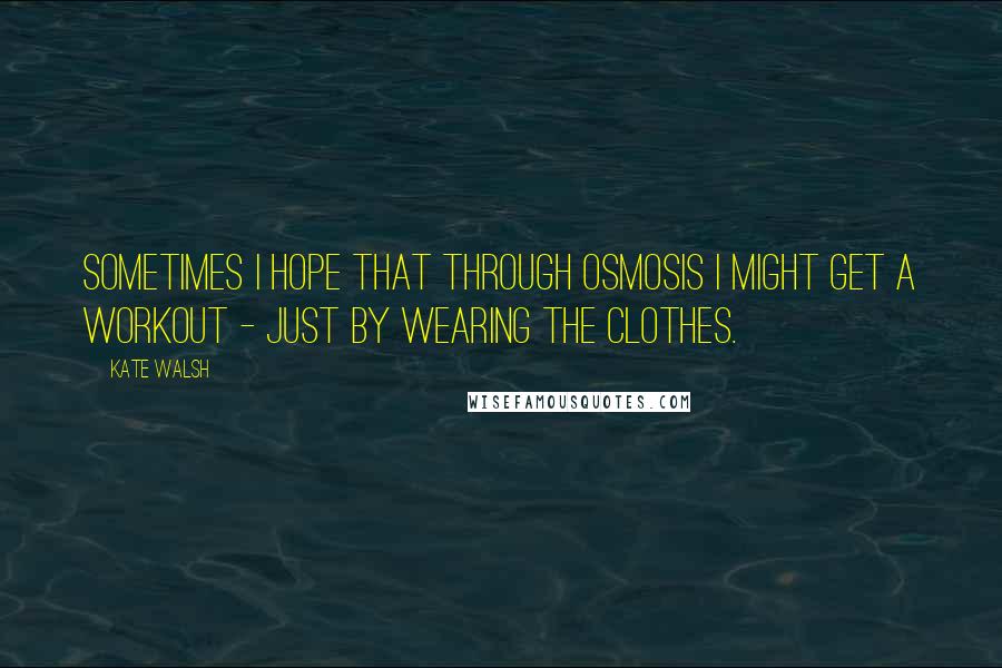 Kate Walsh Quotes: Sometimes I hope that through osmosis I might get a workout - just by wearing the clothes.