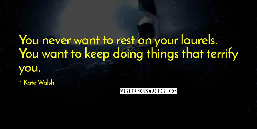 Kate Walsh Quotes: You never want to rest on your laurels. You want to keep doing things that terrify you.