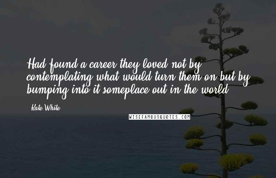 Kate White Quotes: Had found a career they loved not by contemplating what would turn them on but by bumping into it someplace out in the world.