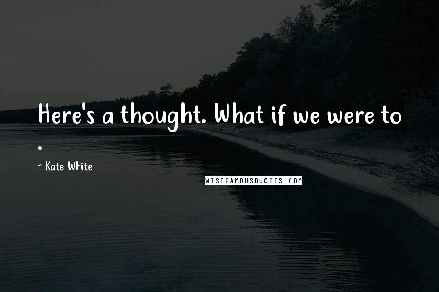 Kate White Quotes: Here's a thought. What if we were to .