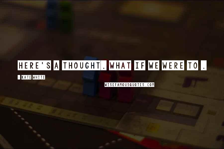 Kate White Quotes: Here's a thought. What if we were to .