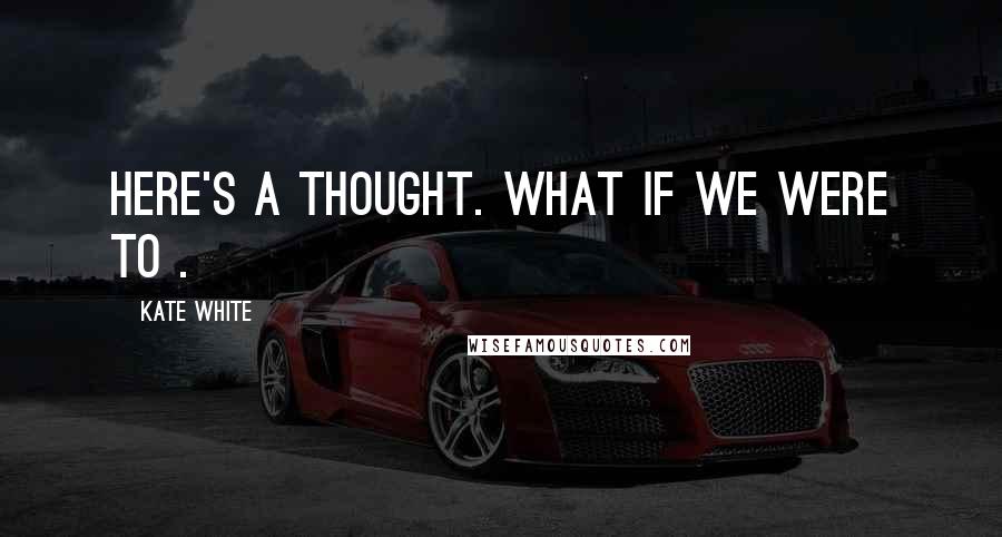 Kate White Quotes: Here's a thought. What if we were to .