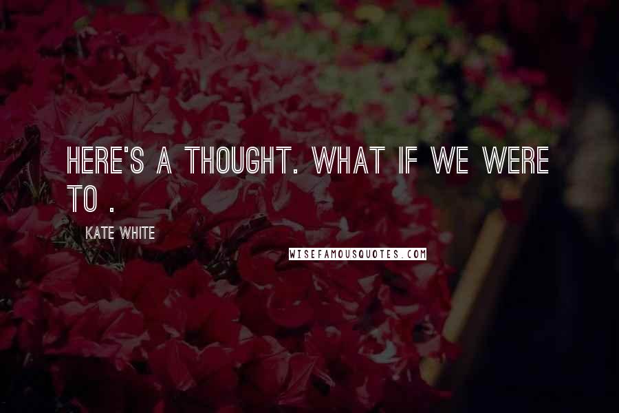 Kate White Quotes: Here's a thought. What if we were to .
