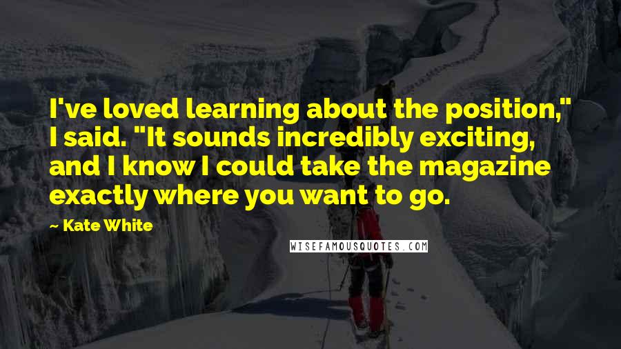 Kate White Quotes: I've loved learning about the position," I said. "It sounds incredibly exciting, and I know I could take the magazine exactly where you want to go.