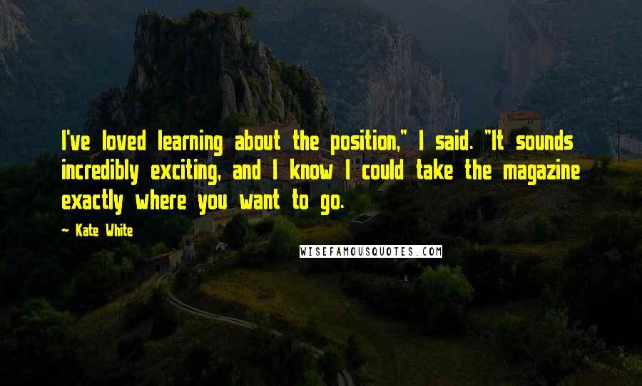 Kate White Quotes: I've loved learning about the position," I said. "It sounds incredibly exciting, and I know I could take the magazine exactly where you want to go.