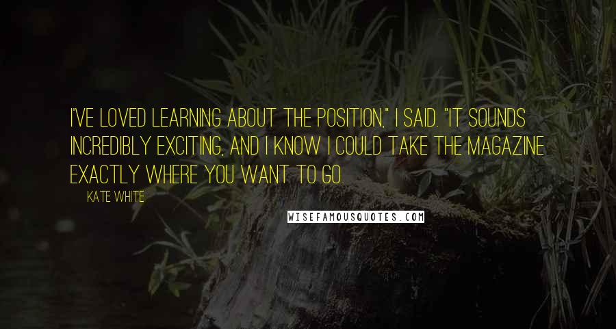 Kate White Quotes: I've loved learning about the position," I said. "It sounds incredibly exciting, and I know I could take the magazine exactly where you want to go.