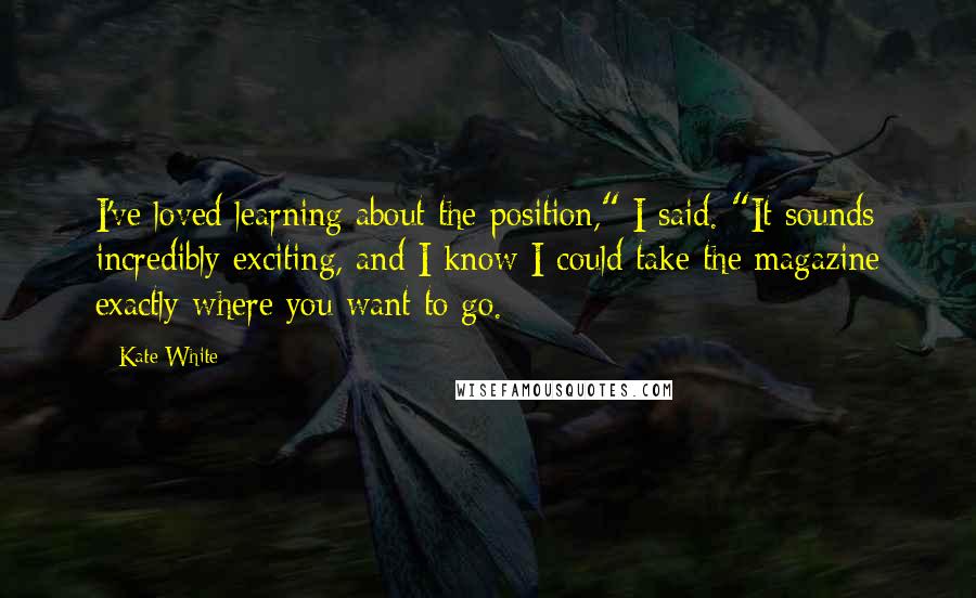 Kate White Quotes: I've loved learning about the position," I said. "It sounds incredibly exciting, and I know I could take the magazine exactly where you want to go.