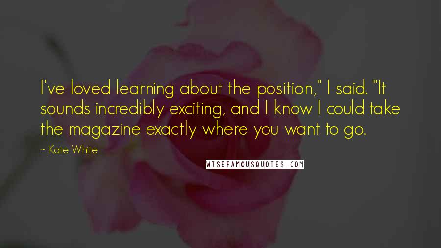 Kate White Quotes: I've loved learning about the position," I said. "It sounds incredibly exciting, and I know I could take the magazine exactly where you want to go.