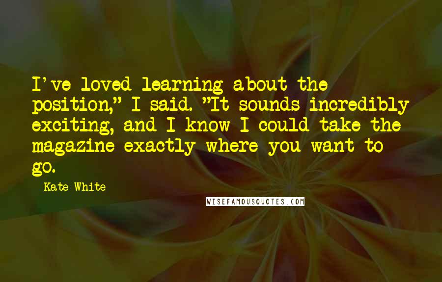 Kate White Quotes: I've loved learning about the position," I said. "It sounds incredibly exciting, and I know I could take the magazine exactly where you want to go.