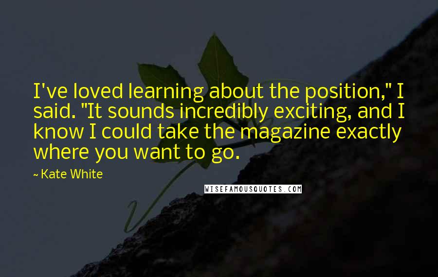 Kate White Quotes: I've loved learning about the position," I said. "It sounds incredibly exciting, and I know I could take the magazine exactly where you want to go.