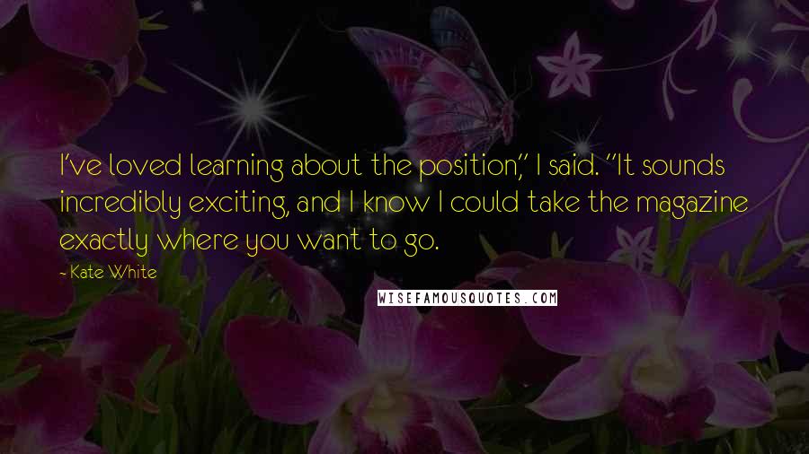 Kate White Quotes: I've loved learning about the position," I said. "It sounds incredibly exciting, and I know I could take the magazine exactly where you want to go.