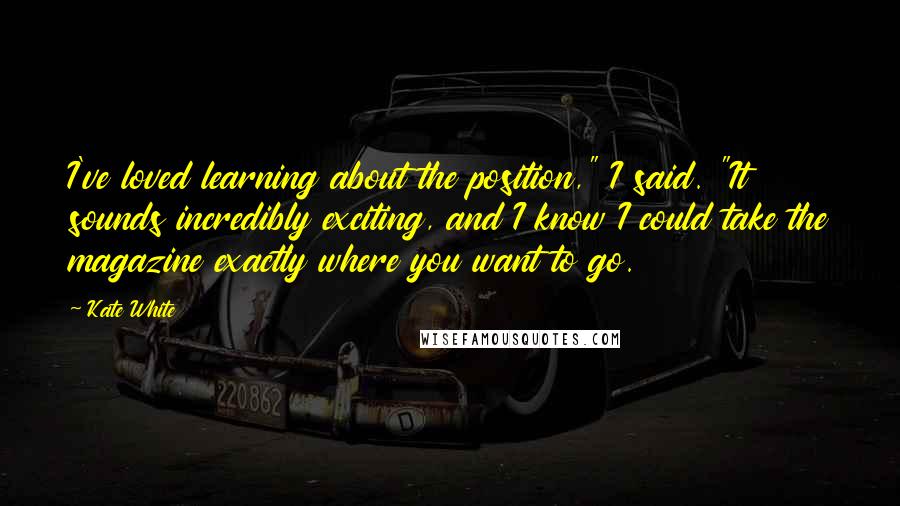 Kate White Quotes: I've loved learning about the position," I said. "It sounds incredibly exciting, and I know I could take the magazine exactly where you want to go.