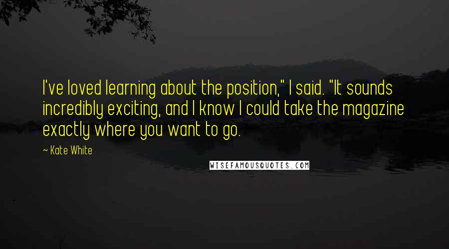 Kate White Quotes: I've loved learning about the position," I said. "It sounds incredibly exciting, and I know I could take the magazine exactly where you want to go.