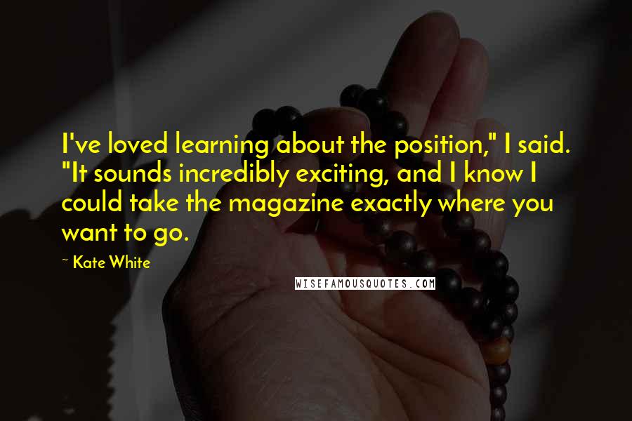 Kate White Quotes: I've loved learning about the position," I said. "It sounds incredibly exciting, and I know I could take the magazine exactly where you want to go.