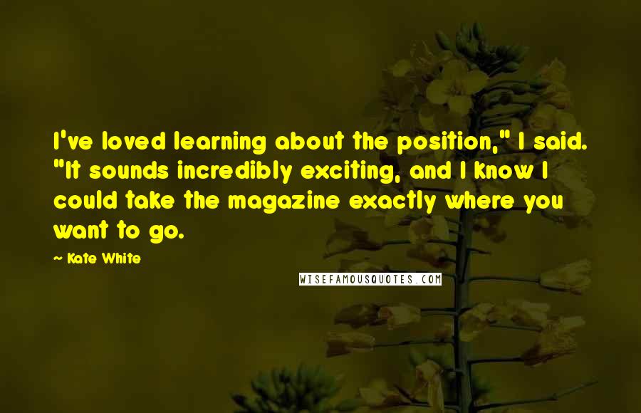 Kate White Quotes: I've loved learning about the position," I said. "It sounds incredibly exciting, and I know I could take the magazine exactly where you want to go.