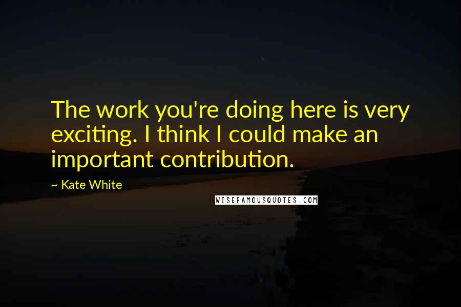Kate White Quotes: The work you're doing here is very exciting. I think I could make an important contribution.
