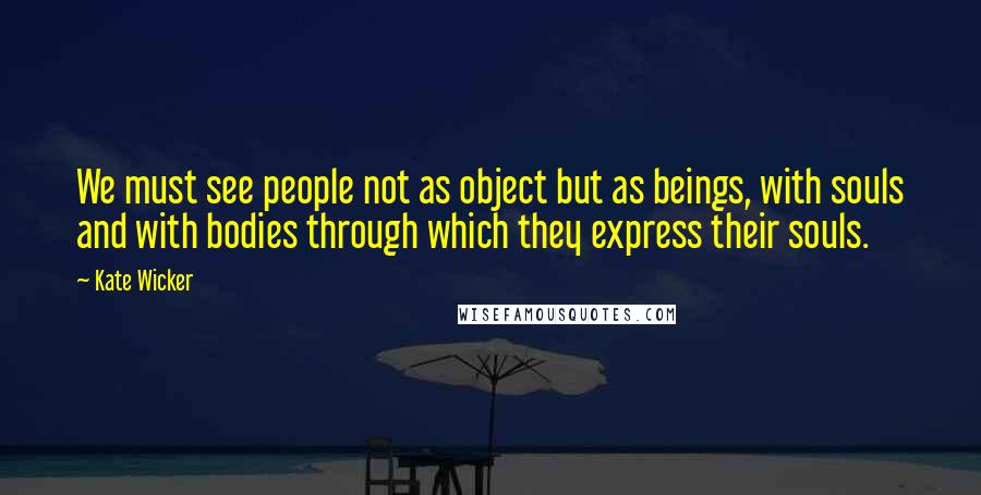 Kate Wicker Quotes: We must see people not as object but as beings, with souls and with bodies through which they express their souls.