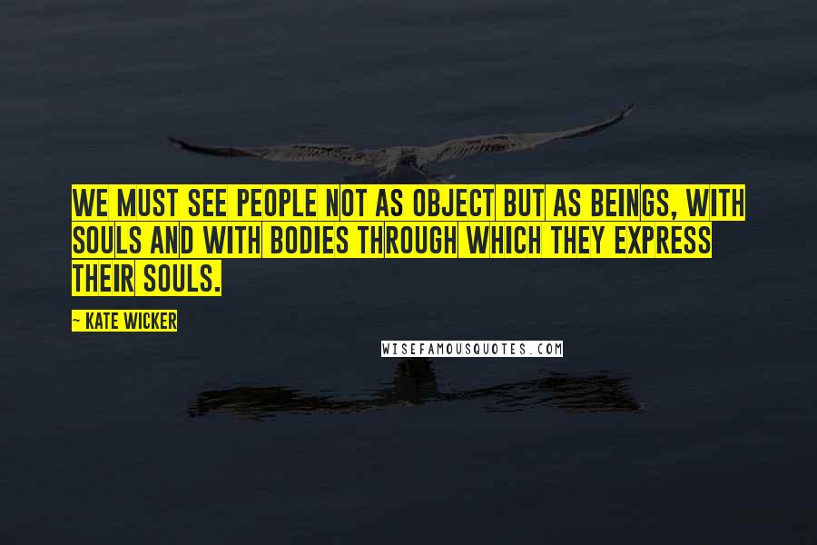 Kate Wicker Quotes: We must see people not as object but as beings, with souls and with bodies through which they express their souls.