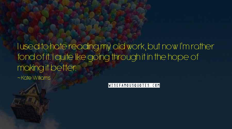 Kate Williams Quotes: I used to hate reading my old work, but now I'm rather fond of it. I quite like going through it in the hope of making it better.