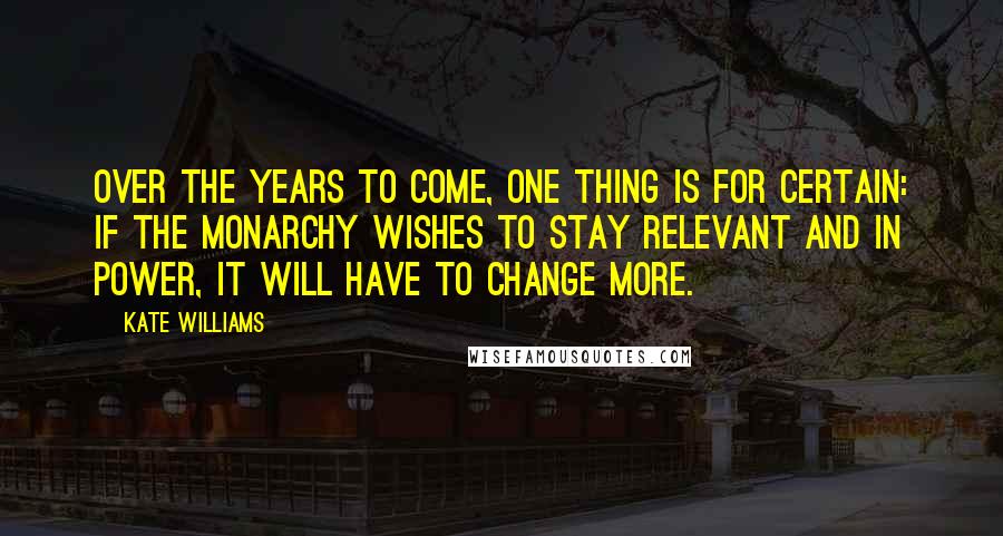 Kate Williams Quotes: Over the years to come, one thing is for certain: if the monarchy wishes to stay relevant and in power, it will have to change more.