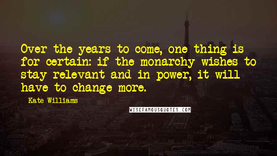 Kate Williams Quotes: Over the years to come, one thing is for certain: if the monarchy wishes to stay relevant and in power, it will have to change more.