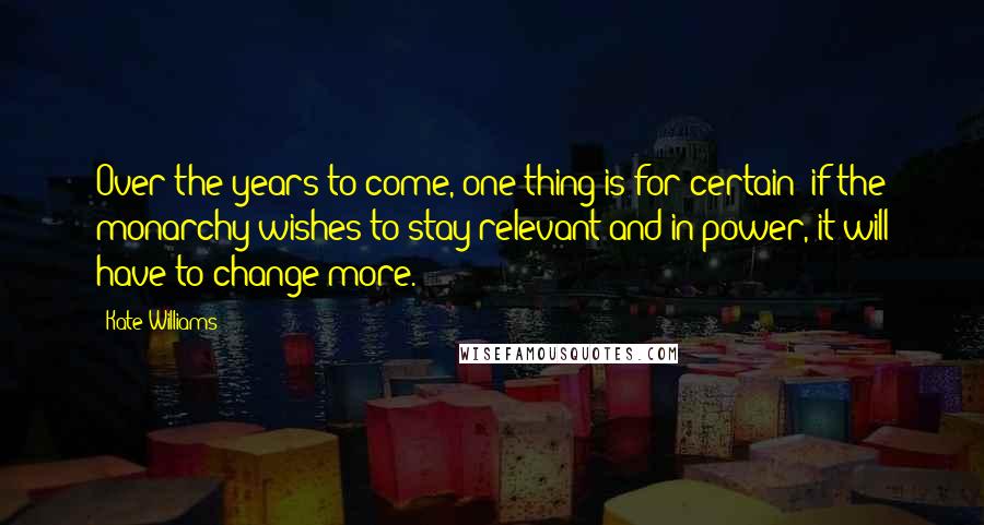 Kate Williams Quotes: Over the years to come, one thing is for certain: if the monarchy wishes to stay relevant and in power, it will have to change more.