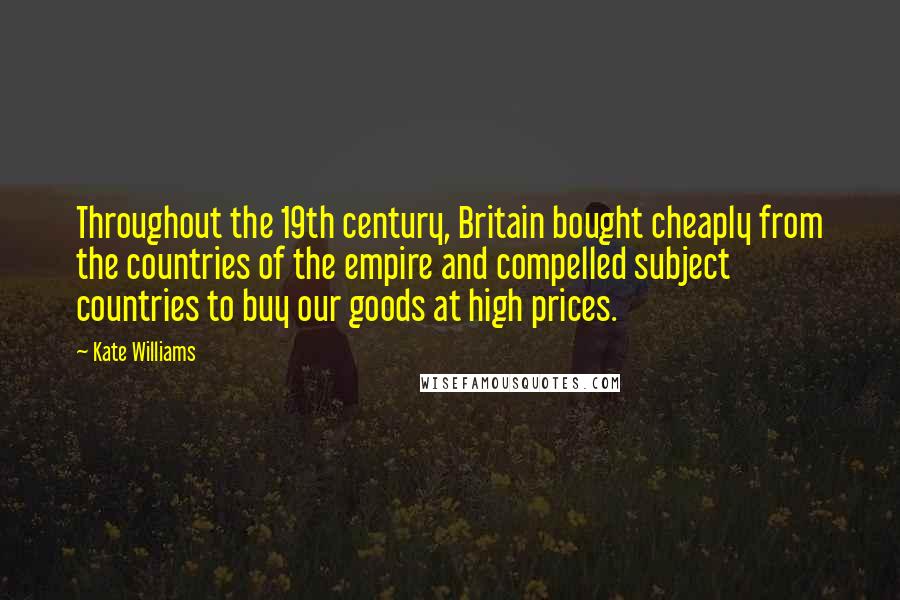 Kate Williams Quotes: Throughout the 19th century, Britain bought cheaply from the countries of the empire and compelled subject countries to buy our goods at high prices.