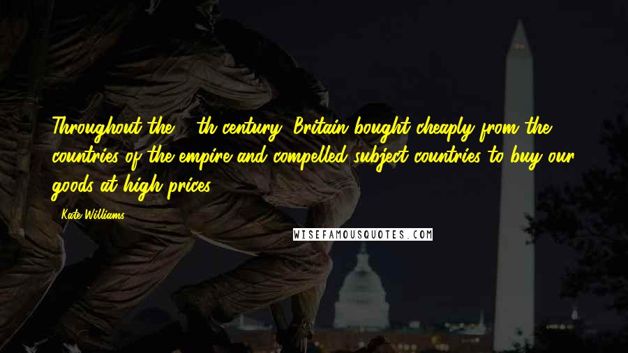 Kate Williams Quotes: Throughout the 19th century, Britain bought cheaply from the countries of the empire and compelled subject countries to buy our goods at high prices.