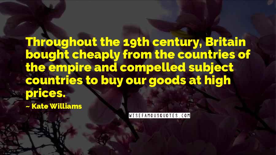 Kate Williams Quotes: Throughout the 19th century, Britain bought cheaply from the countries of the empire and compelled subject countries to buy our goods at high prices.