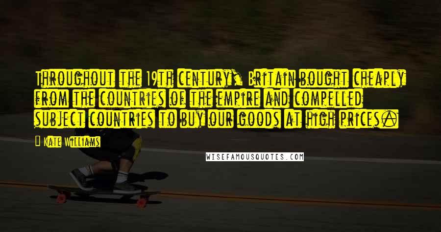 Kate Williams Quotes: Throughout the 19th century, Britain bought cheaply from the countries of the empire and compelled subject countries to buy our goods at high prices.