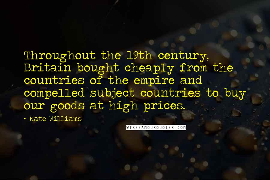 Kate Williams Quotes: Throughout the 19th century, Britain bought cheaply from the countries of the empire and compelled subject countries to buy our goods at high prices.