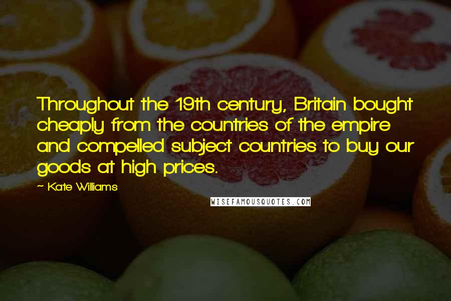 Kate Williams Quotes: Throughout the 19th century, Britain bought cheaply from the countries of the empire and compelled subject countries to buy our goods at high prices.