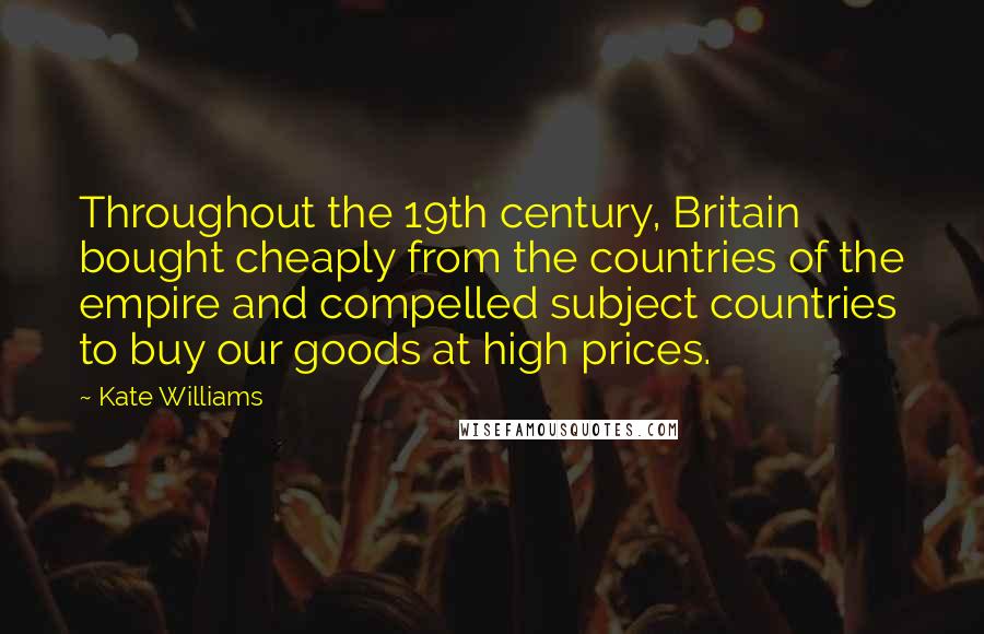 Kate Williams Quotes: Throughout the 19th century, Britain bought cheaply from the countries of the empire and compelled subject countries to buy our goods at high prices.